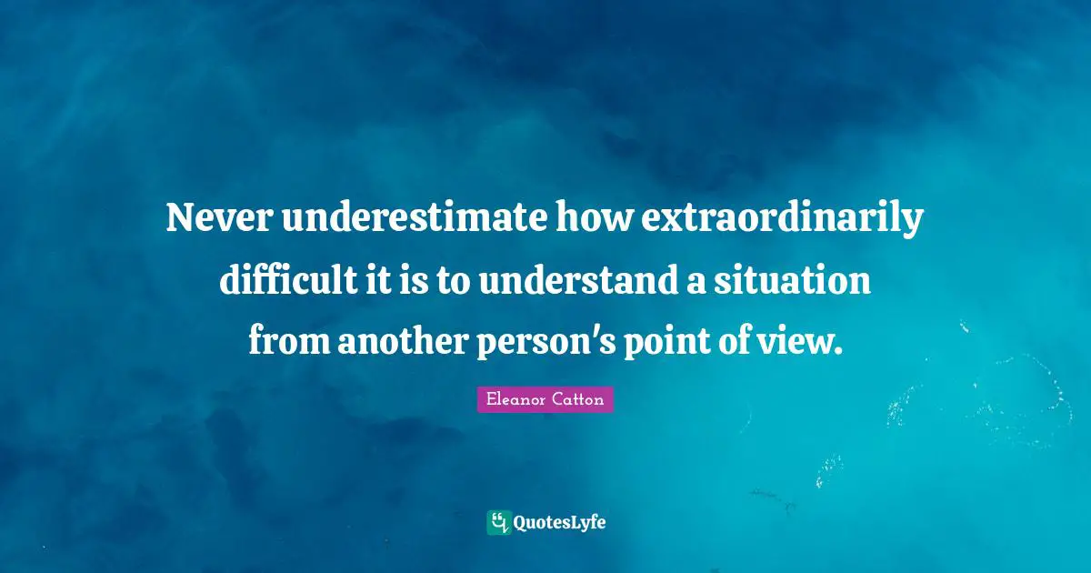 Never underestimate how extraordinarily difficult it is to understand a situation from another person's point of view.
