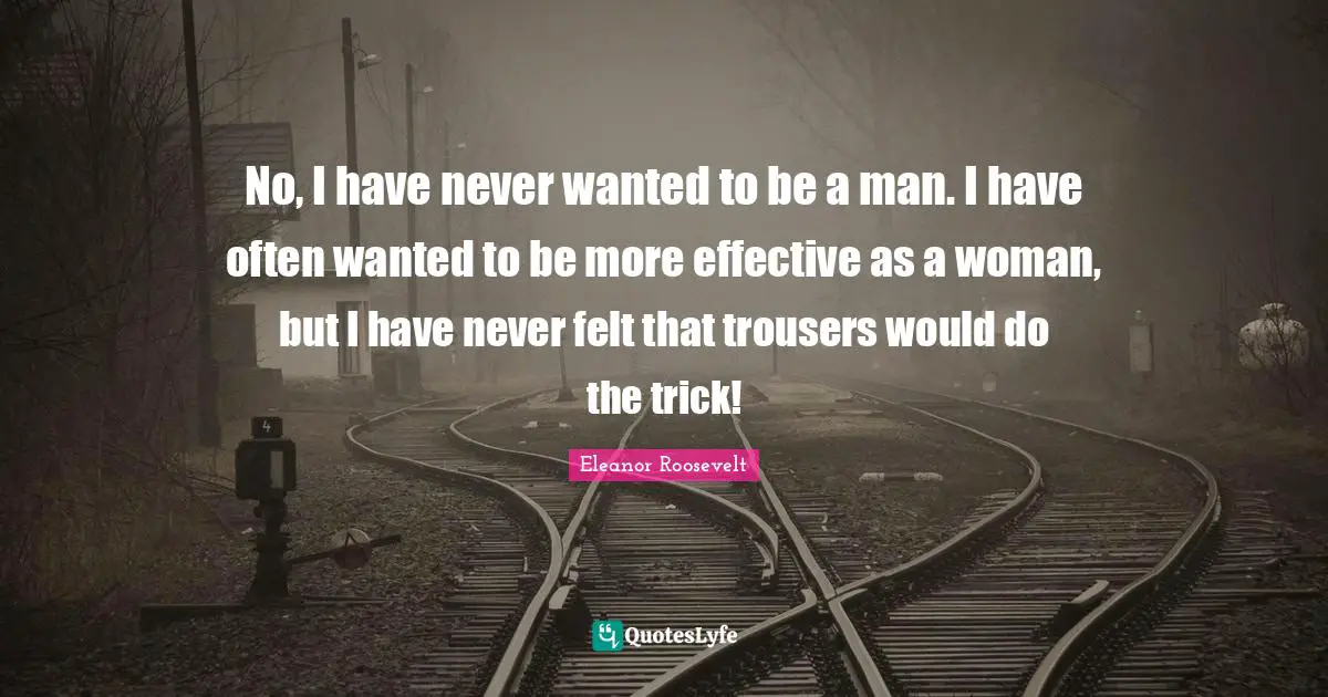 No, I have never wanted to be a man. I have often wanted to be more effective as a woman, but I have never felt that trousers would do the trick!