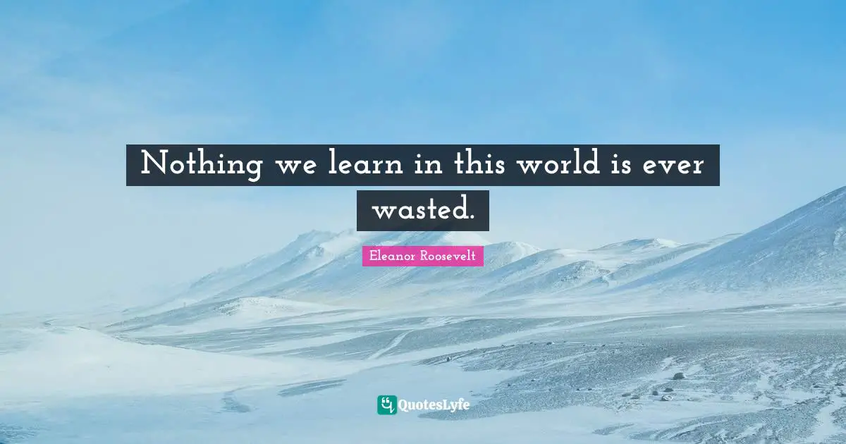 Nothing we learn in this world is ever wasted.