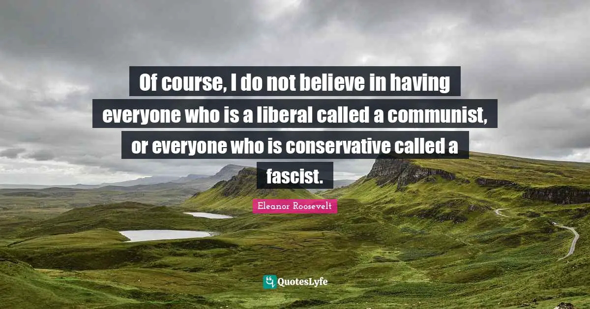 Of course, I do not believe in having everyone who is a liberal called a communist, or everyone who is conservative called a fascist.