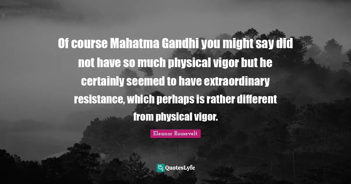 Of course Mahatma Gandhi you might say did not have so much physical vigor but he certainly seemed to have extraordinary resistance, which perhaps is rather different from physical vigor.