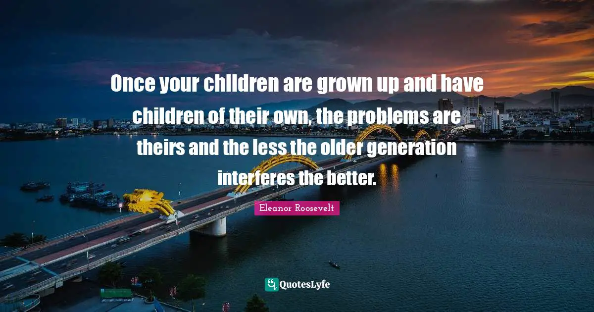 Once your children are grown up and have children of their own, the problems are theirs and the less the older generation interferes the better.