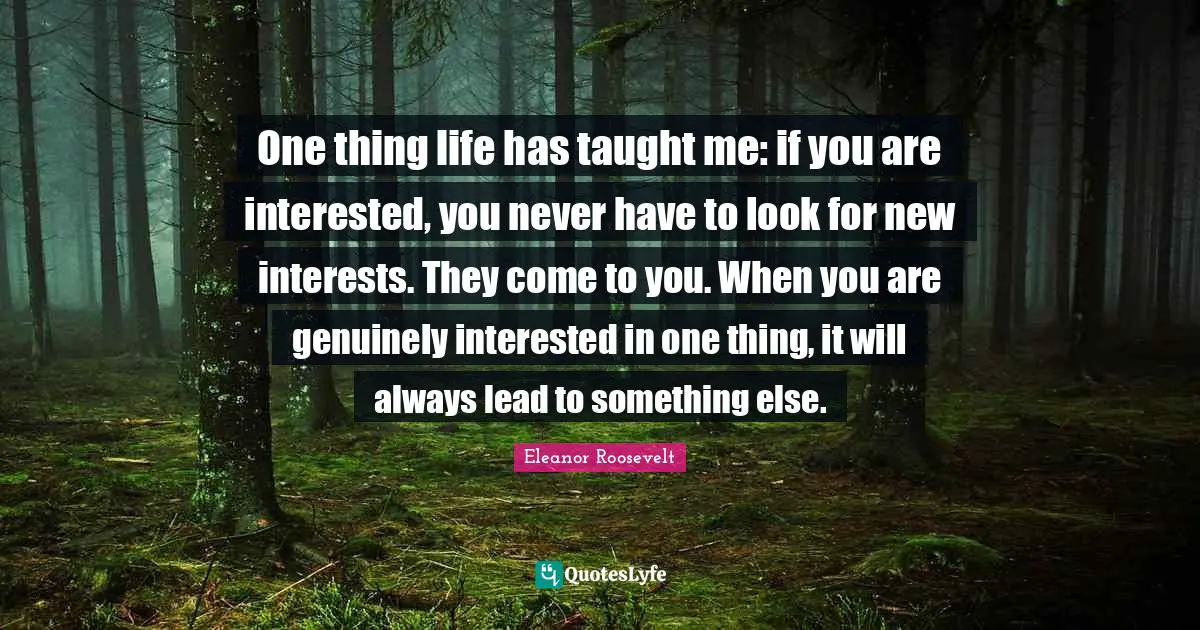 One thing life has taught me: if you are interested, you never have to look for new interests. They come to you. When you are genuinely interested in one thing, it will always lead to something else.