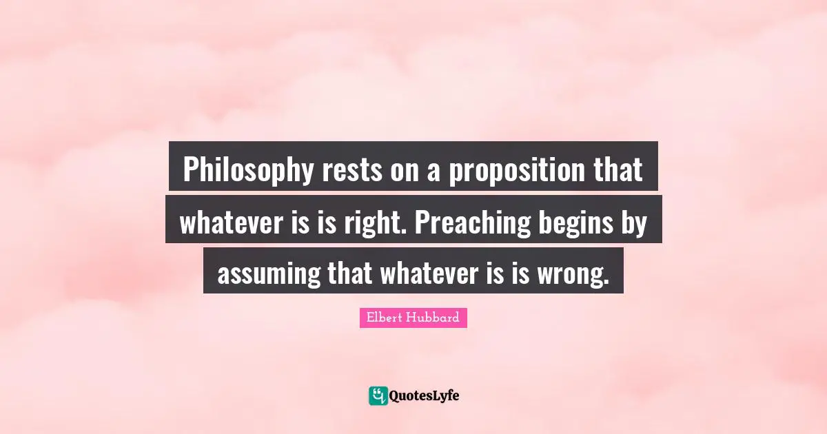 Philosophy rests on a proposition that whatever is is right. Preaching begins by assuming that whatever is is wrong.