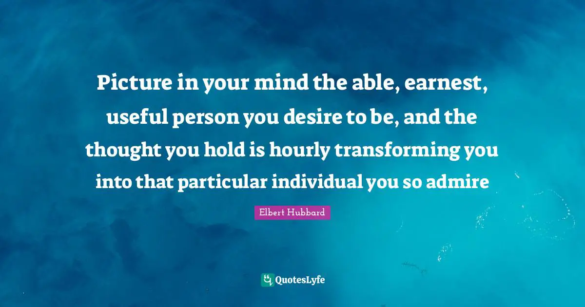 Picture in your mind the able, earnest, useful person you desire to be, and the thought you hold is hourly transforming you into that particular individual you so admire