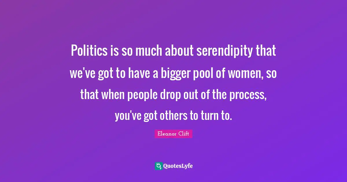 Politics is so much about serendipity that we've got to have a bigger pool of women, so that when people drop out of the process, you've got others to turn to.