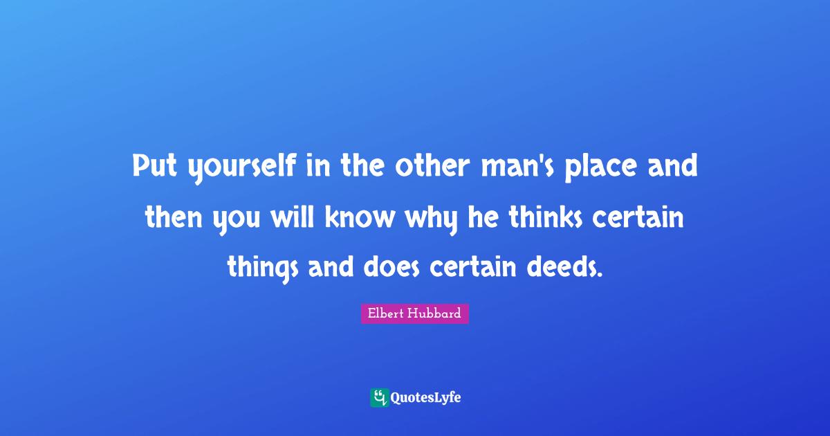 Put yourself in the other man's place and then you will know why he thinks certain things and does certain deeds.