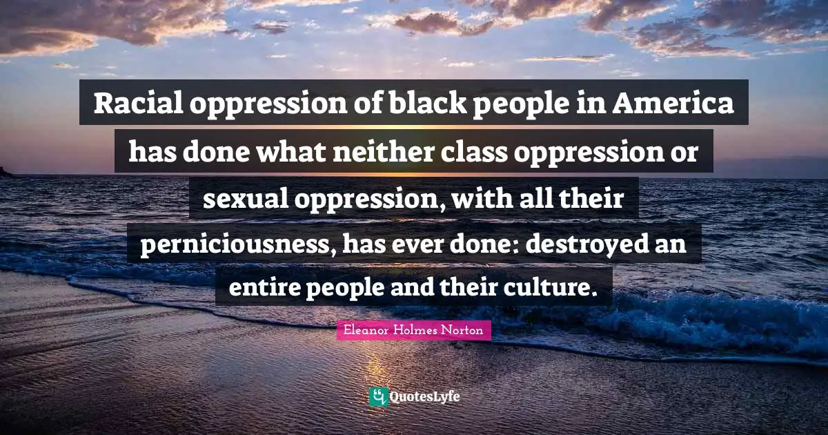 Racial oppression of black people in America has done what neither class oppression or sexual oppression, with all their perniciousness, has ever done: destroyed an entire people and their culture.