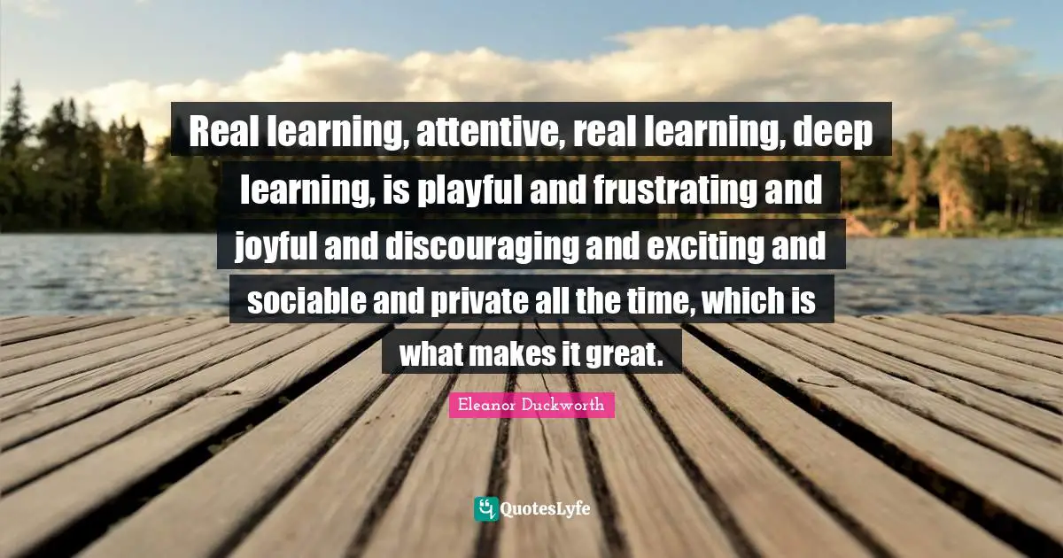 Joyful Quotes: "Real learning, attentive, real learning, deep learning, is playful and frustrating and joyful and discouraging and exciting and sociable and private all the time, which is what makes it great."