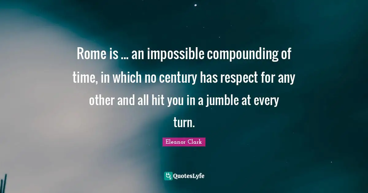 Rome is ... an impossible compounding of time, in which no century has respect for any other and all hit you in a jumble at every turn.