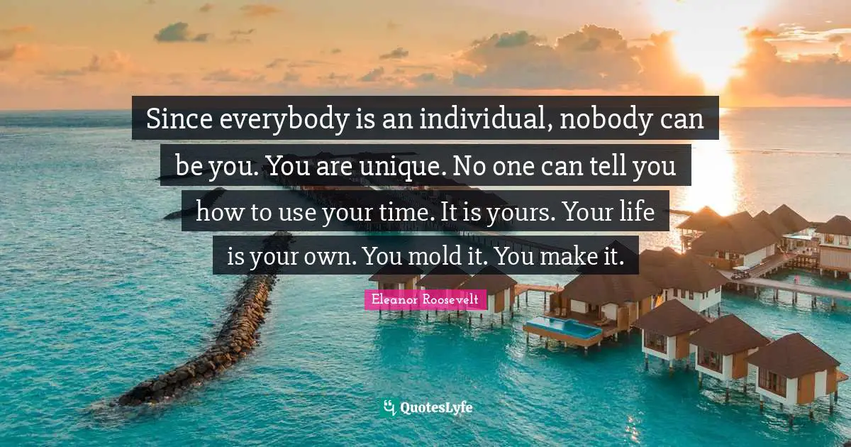 Since everybody is an individual, nobody can be you. You are unique. No one can tell you how to use your time. It is yours. Your life is your own. You mold it. You make it.