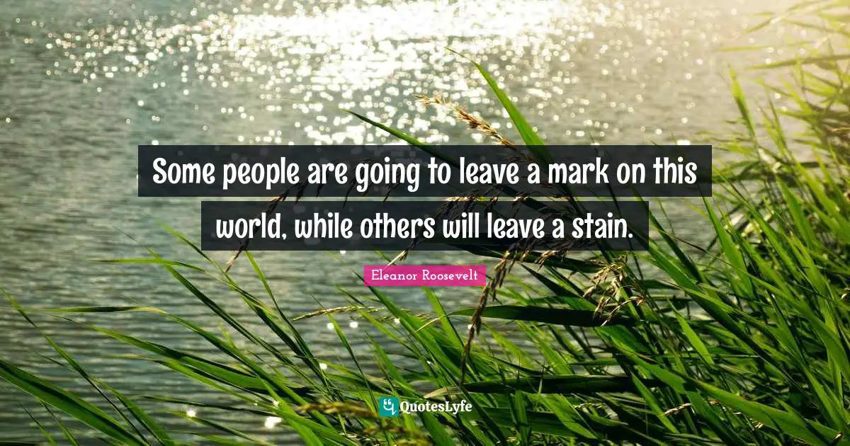 Some people are going to leave a mark on this world, while others will leave a stain.