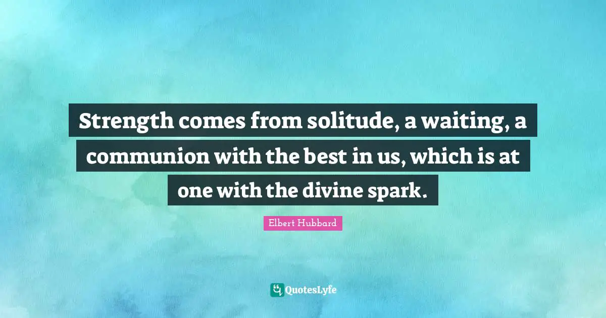 Strength comes from solitude, a waiting, a communion with the best in us, which is at one with the divine spark.