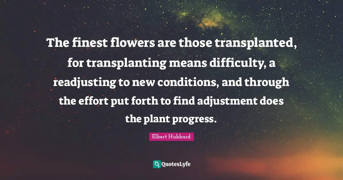 The finest flowers are those transplanted, for transplanting means difficulty, a readjusting to new conditions, and through the effort put forth to find adjustment does the plant progress.