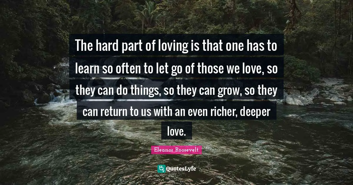 The hard part of loving is that one has to learn so often to let go of those we love, so they can do things, so they can grow, so they can return to us with an even richer, deeper love.