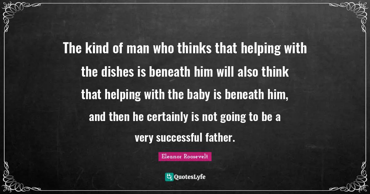 The kind of man who thinks that helping with the dishes is beneath him will also think that helping with the baby is beneath him, and then he certainly is not going to be a very successful father.