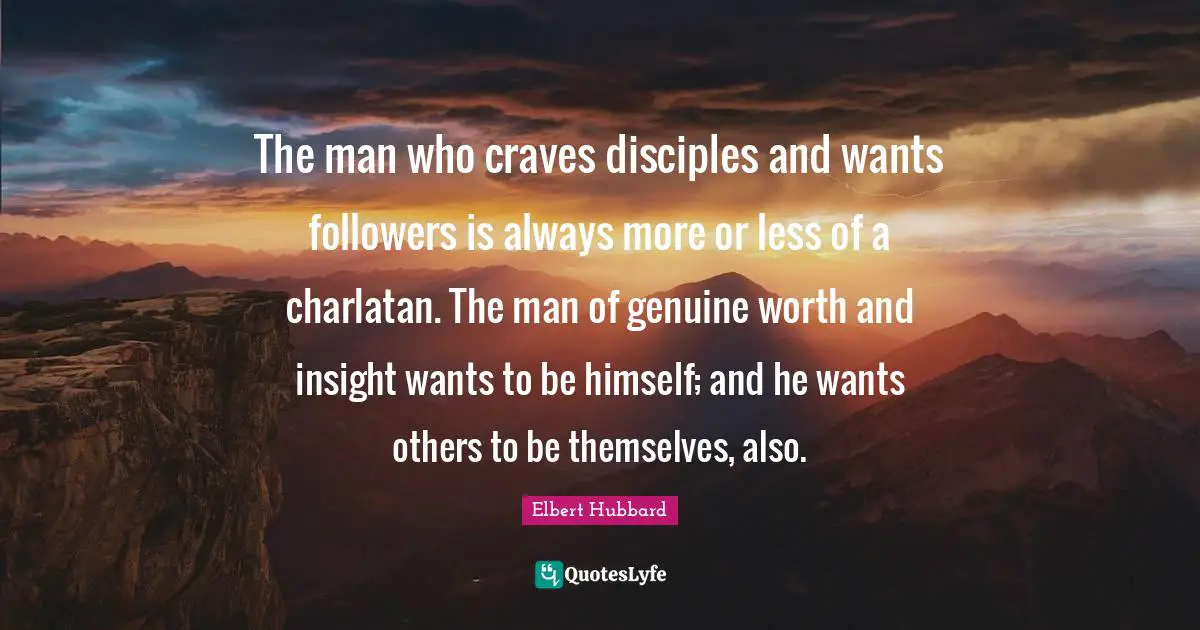 Followers Quotes: "The man who craves disciples and wants followers is always more or less of a charlatan. The man of genuine worth and insight wants to be himself; and he wants others to be themselves, also."