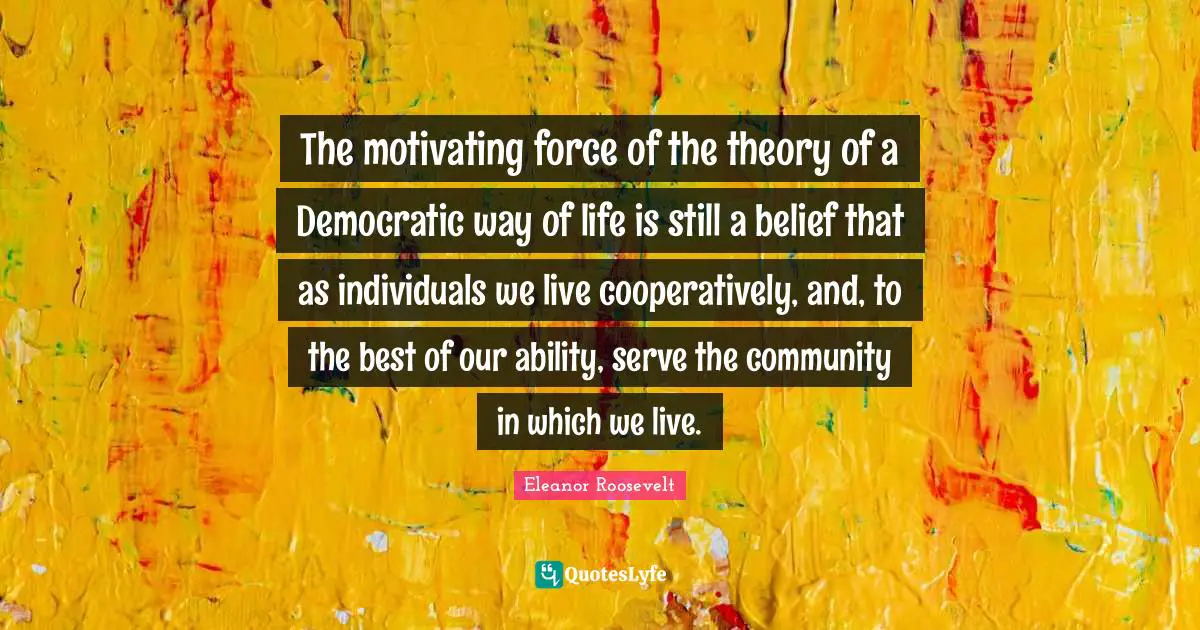 The motivating force of the theory of a Democratic way of life is still a belief that as individuals we live cooperatively, and, to the best of our ability, serve the community in which we live.