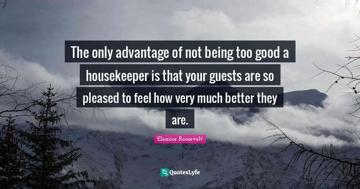 The only advantage of not being too good a housekeeper is that your guests are so pleased to feel how very much better they are.