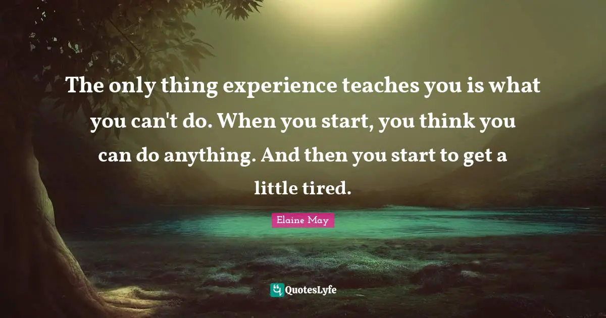 The only thing experience teaches you is what you can't do. When you start, you think you can do anything. And then you start to get a little tired.