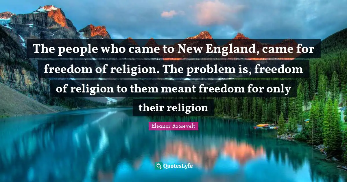 The people who came to New England, came for freedom of religion. The problem is, freedom of religion to them meant freedom for only their religion