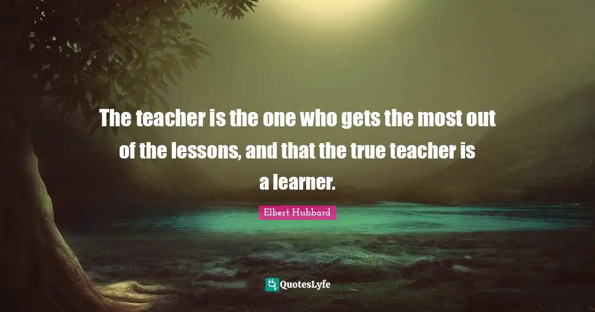 The teacher is the one who gets the most out of the lessons, and that the true teacher is a learner.