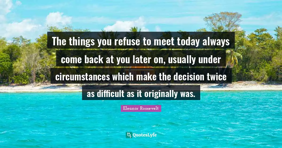 The things you refuse to meet today always come back at you later on, usually under circumstances which make the decision twice as difficult as it originally was.