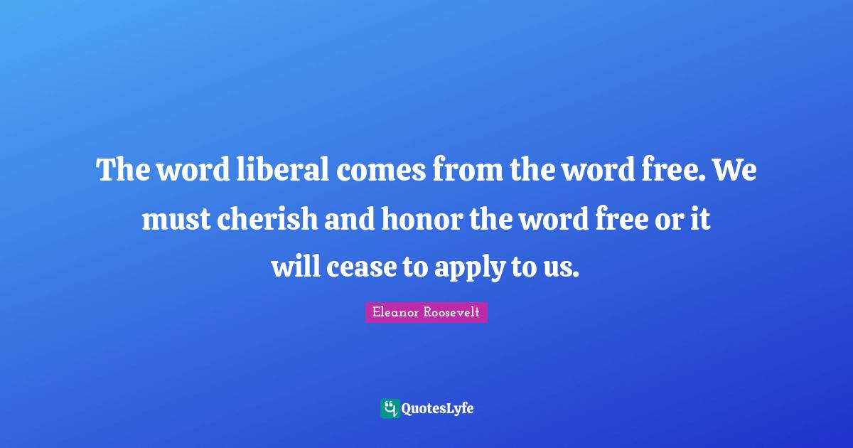 The word liberal comes from the word free. We must cherish and honor the word free or it will cease to apply to us.