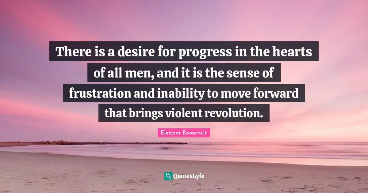 There is a desire for progress in the hearts of all men, and it is the sense of frustration and inability to move forward that brings violent revolution.