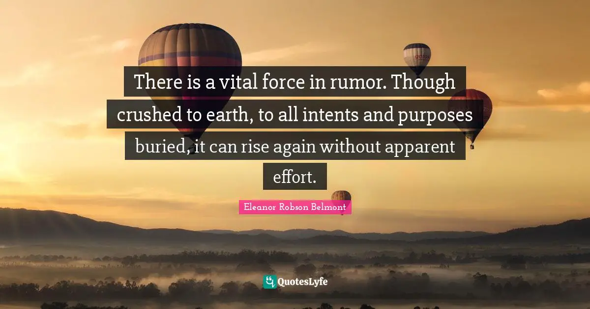 There is a vital force in rumor. Though crushed to earth, to all intents and purposes buried, it can rise again without apparent effort.