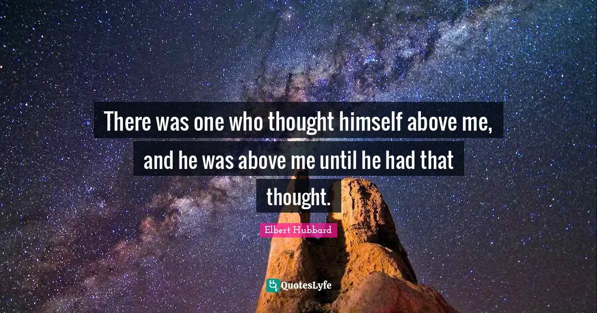There was one who thought himself above me, and he was above me until he had that thought.