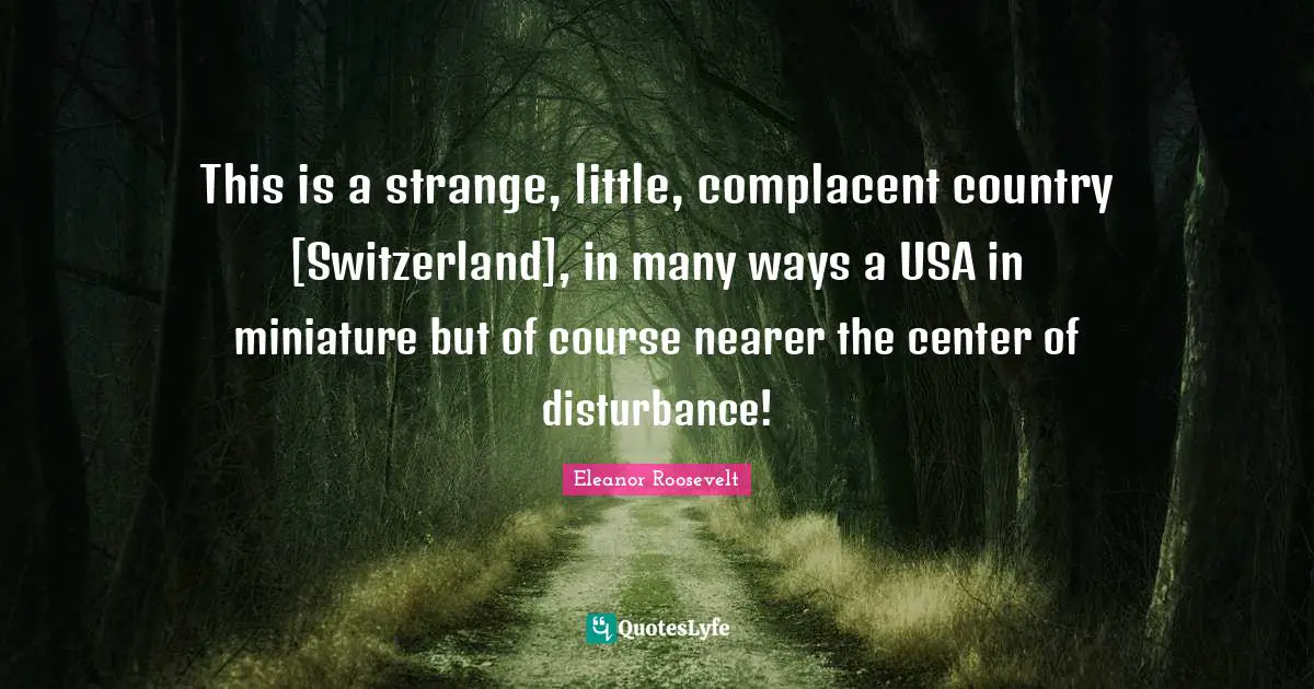 This is a strange, little, complacent country [Switzerland], in many ways a USA in miniature but of course nearer the center of disturbance!