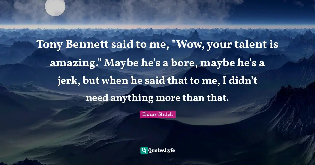 Elaine Stritch Quotes: "Tony Bennett said to me, "Wow, your talent is amazing." Maybe he's a bore, maybe he's a jerk, but when he said that to me, I didn't need anything more than that."