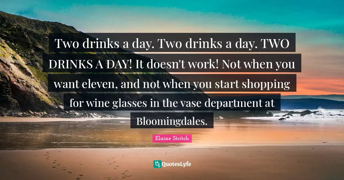 Two drinks a day. Two drinks a day. TWO DRINKS A DAY! It doesn't work! Not when you want eleven, and not when you start shopping for wine glasses in the vase department at Bloomingdales.