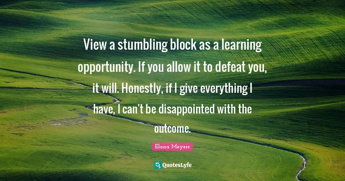 View a stumbling block as a learning opportunity. If you allow it to defeat you, it will. Honestly, if I give everything I have, I can't be disappointed with the outcome.