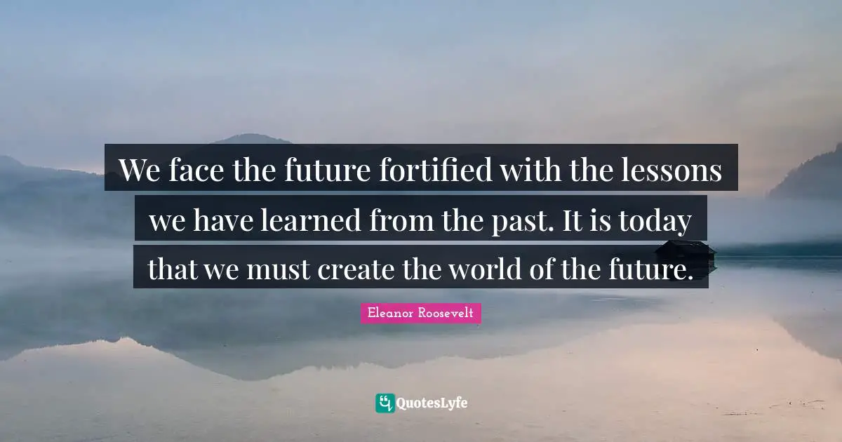 We face the future fortified with the lessons we have learned from the past. It is today that we must create the world of the future.