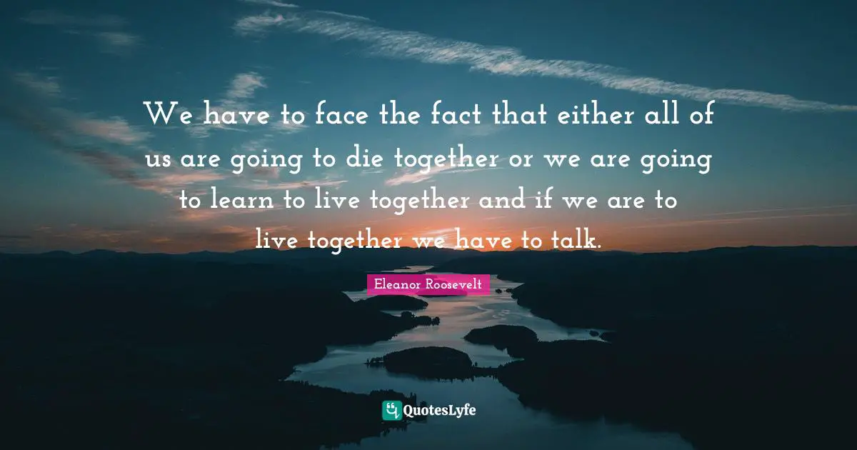 We have to face the fact that either all of us are going to die together or we are going to learn to live together and if we are to live together we have to talk.