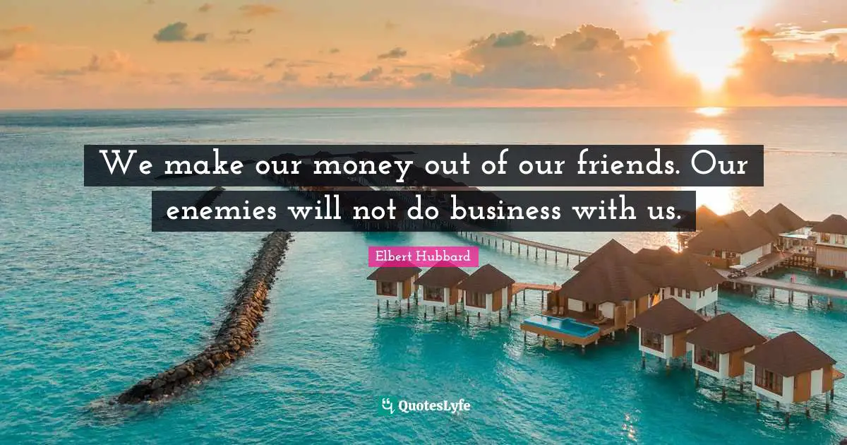 We make our money out of our friends. Our enemies will not do business with us.