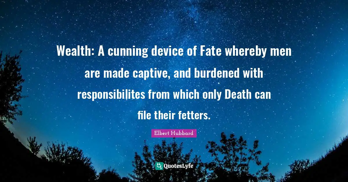Wealth: A cunning device of Fate whereby men are made captive, and burdened with responsibilites from which only Death can file their fetters.