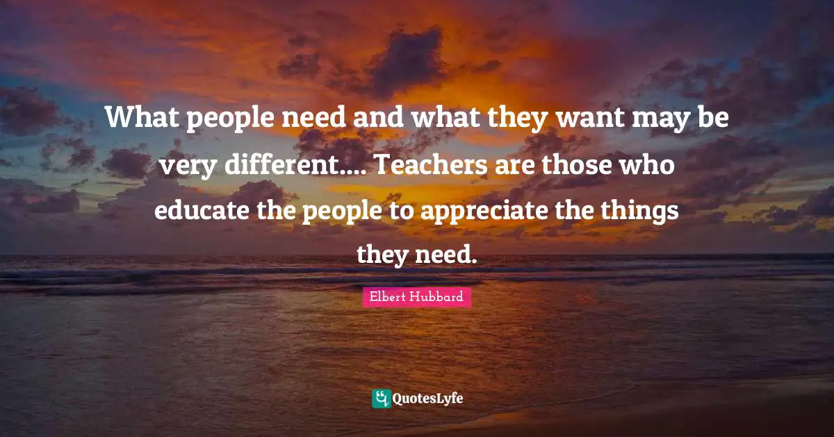 What people need and what they want may be very different.... Teachers are those who educate the people to appreciate the things they need.