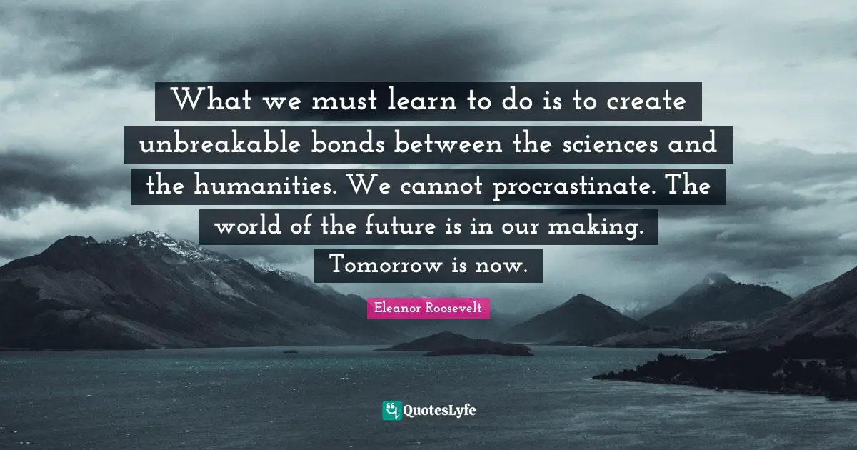 What we must learn to do is to create unbreakable bonds between the sciences and the humanities. We cannot procrastinate. The world of the future is in our making. Tomorrow is now.