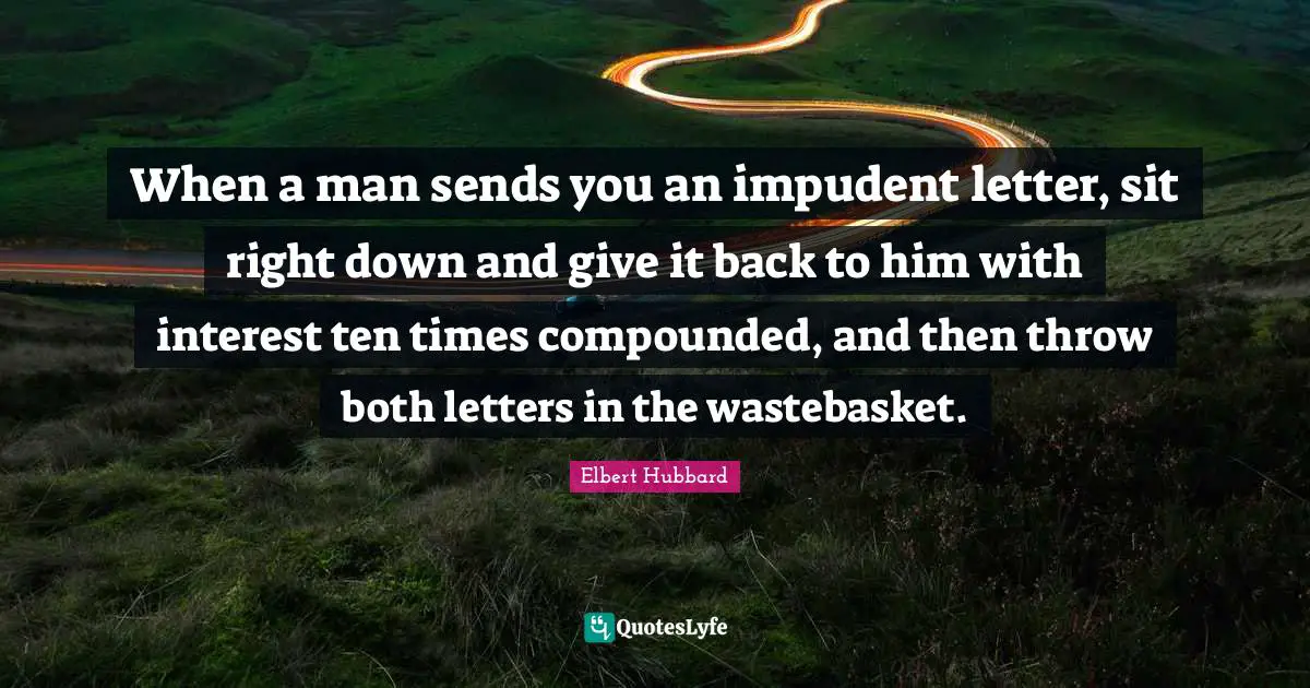 When a man sends you an impudent letter, sit right down and give it back to him with interest ten times compounded, and then throw both letters in the wastebasket.