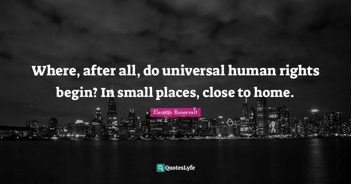 Human Rights Quotes: "Where, after all, do universal human rights begin? In small places, close to home."