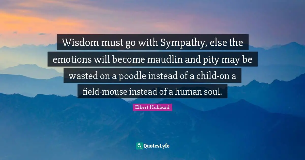 Wisdom must go with Sympathy, else the emotions will become maudlin and pity may be wasted on a poodle instead of a child-on a field-mouse instead of a human soul.