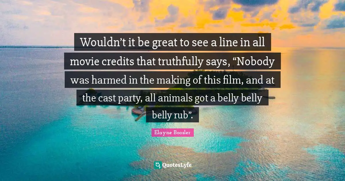 Wouldn’t it be great to see a line in all movie credits that truthfully says, “Nobody was harmed in the making of this film, and at the cast party, all animals got a belly belly belly rub”.