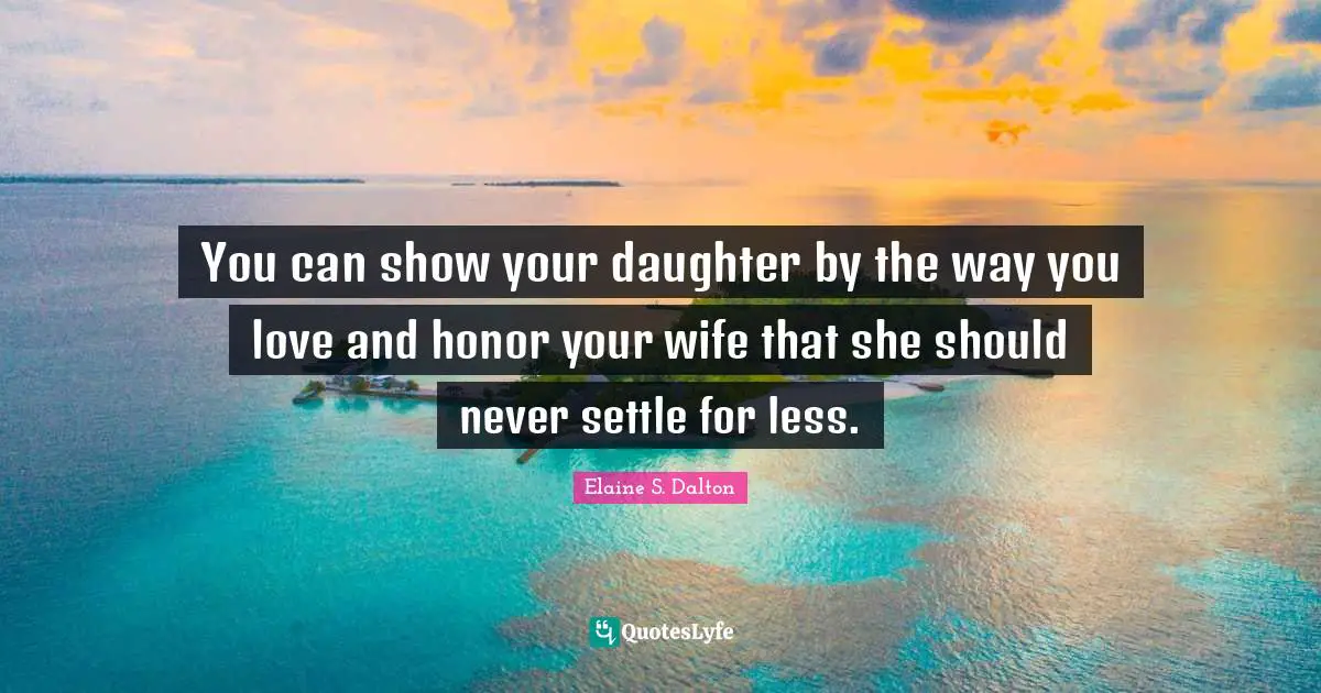 You can show your daughter by the way you love and honor your wife that she should never settle for less.