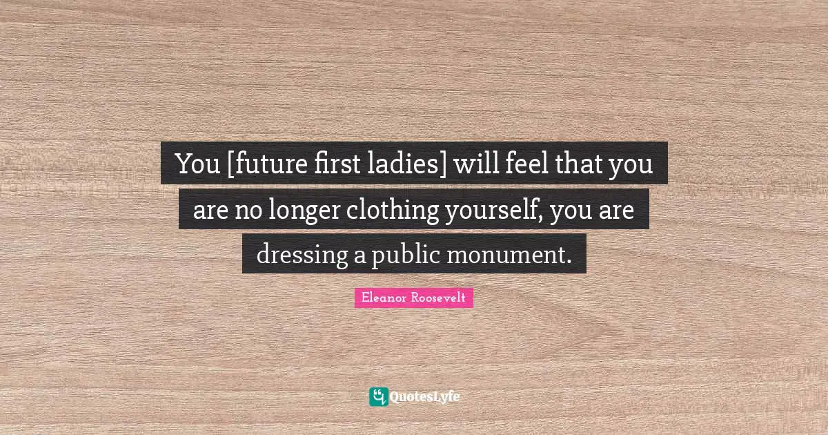 You [future first ladies] will feel that you are no longer clothing yourself, you are dressing a public monument.