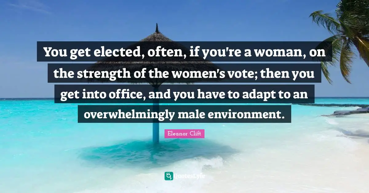 You get elected, often, if you're a woman, on the strength of the women's vote; then you get into office, and you have to adapt to an overwhelmingly male environment.