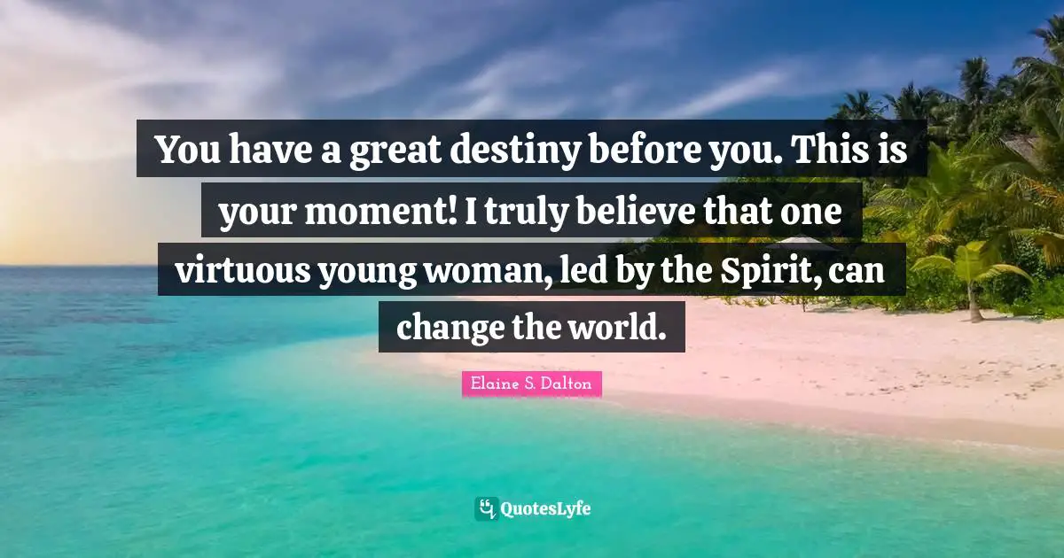 You have a great destiny before you. This is your moment! I truly believe that one virtuous young woman, led by the Spirit, can change the world.