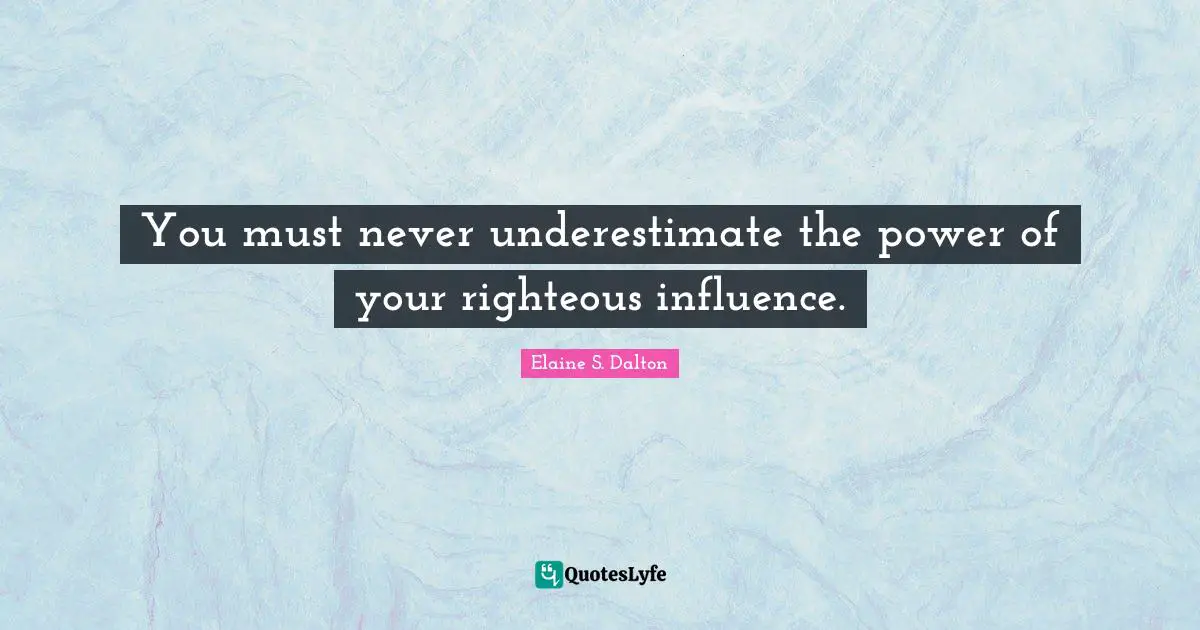 You must never underestimate the power of your righteous influence.